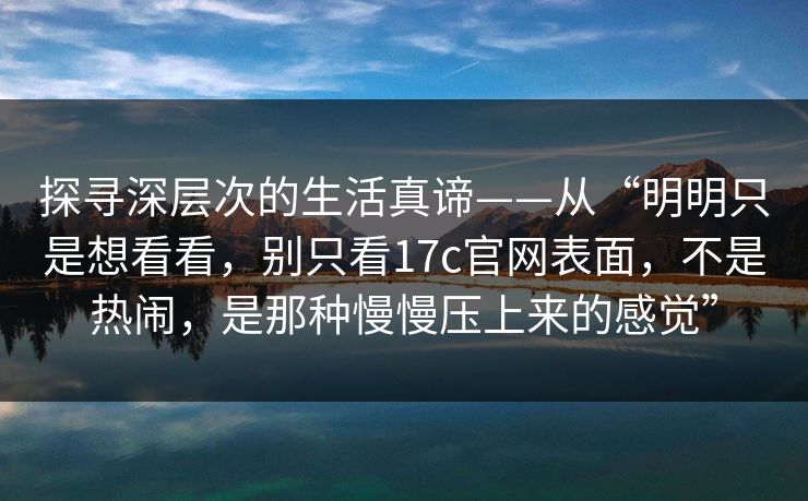 探寻深层次的生活真谛——从“明明只是想看看，别只看17c官网表面，不是热闹，是那种慢慢压上来的感觉”