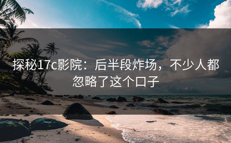 探秘17c影院：后半段炸场，不少人都忽略了这个口子