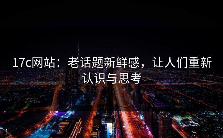 17c网站：老话题新鲜感，让人们重新认识与思考