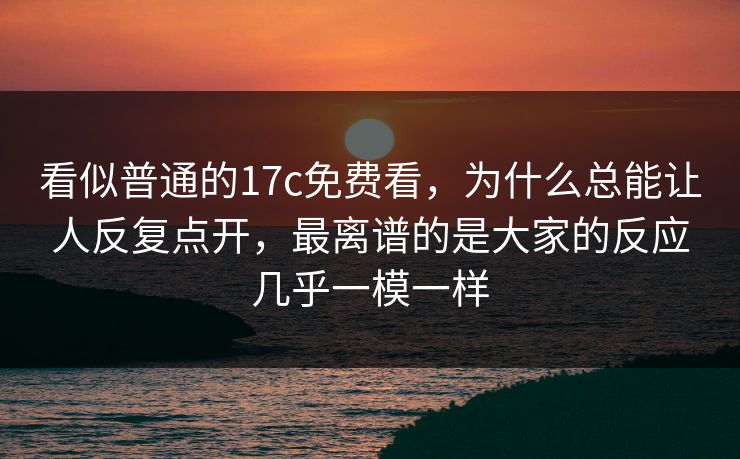 看似普通的17c免费看，为什么总能让人反复点开，最离谱的是大家的反应几乎一模一样