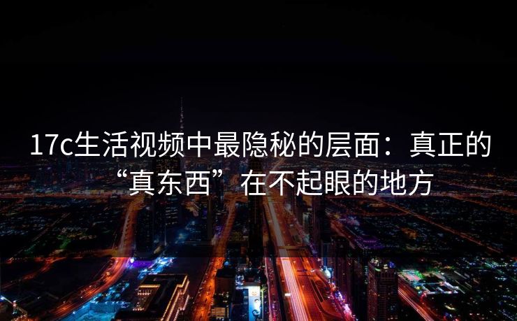 17c生活视频中最隐秘的层面：真正的“真东西”在不起眼的地方